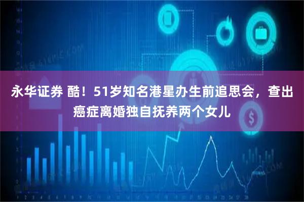 永华证券 酷！51岁知名港星办生前追思会，查出癌症离婚独自抚养两个女儿