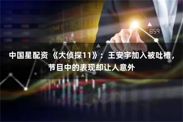 中国星配资 《大侦探11》：王安宇加入被吐槽，节目中的表现却让人意外