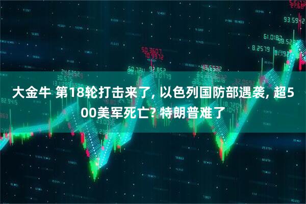 大金牛 第18轮打击来了, 以色列国防部遇袭, 超500美军死亡? 特朗普难了