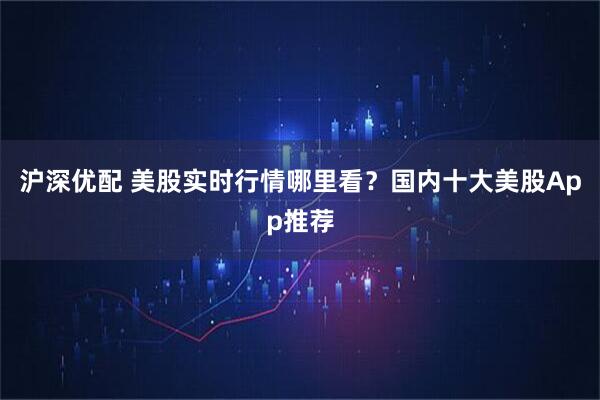 沪深优配 美股实时行情哪里看？国内十大美股App推荐