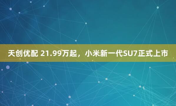 天创优配 21.99万起，小米新一代SU7正式上市
