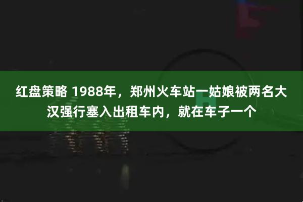 红盘策略 1988年,郑州火车站一姑娘被两名大汉强行塞入出租车内,就在车子一个