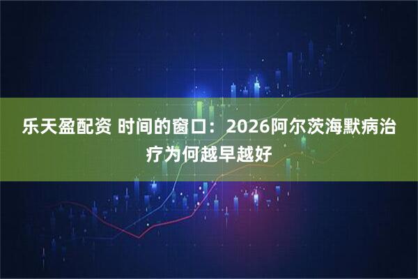 乐天盈配资 时间的窗口:2026阿尔茨海默病治疗为何越早越好