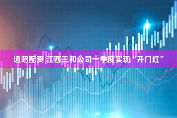 通昭配资 江西三和公司一季度实现“开门红”